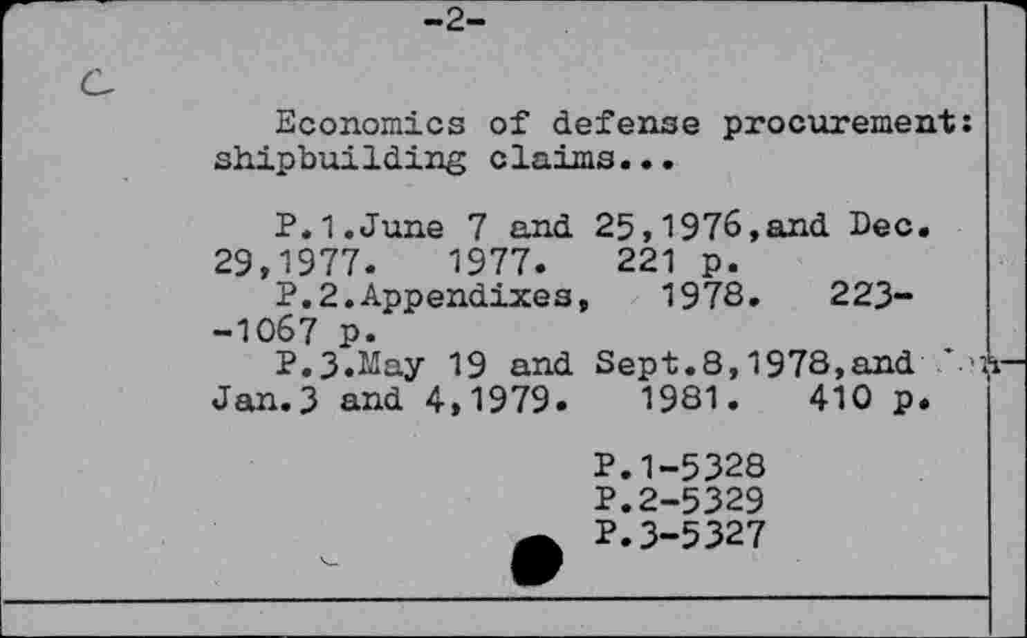 ﻿-2-
Economics of defense procurement: shipbuilding claims...
P.I.June 7 and 25,1976,and Dec.
29,1977.	1977.	221 p.
P.2.Appendixes, 1978.	223-
-1067 p.
P.3.May 19 and Sept.8,1978,and Jan.3 and 4,1979.	1981.	410 p.
P.1-5328
P.2-5329
P.3-5327